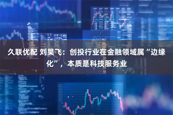 久联优配 刘昊飞：创投行业在金融领域属“边缘化”，本质是科技服务业