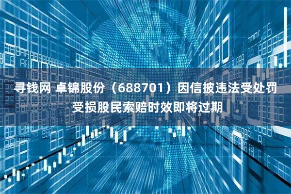 寻钱网 卓锦股份（688701）因信披违法受处罚 受损股民索赔时效即将过期