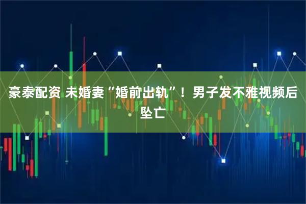 豪泰配资 未婚妻“婚前出轨”！男子发不雅视频后坠亡