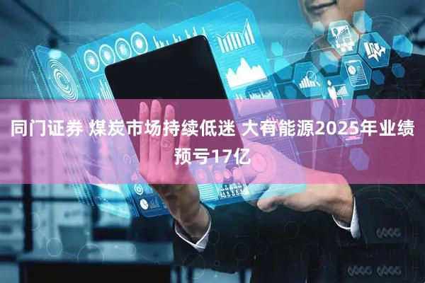 同门证券 煤炭市场持续低迷 大有能源2025年业绩预亏17亿