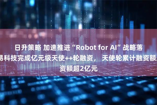 日升策略 加速推进“Robot for AI”战略落地，动易科技完成亿元级天使++轮融资， 天使轮累计融资额超2亿元