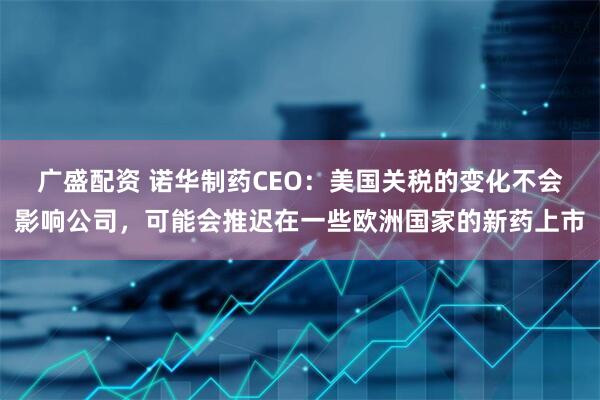 广盛配资 诺华制药CEO：美国关税的变化不会影响公司，可能会推迟在一些欧洲国家的新药上市