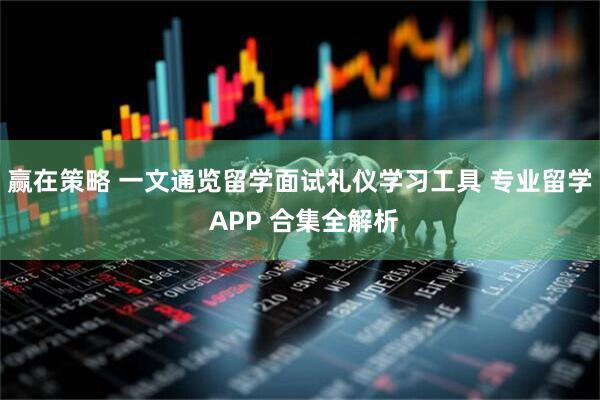 赢在策略 一文通览留学面试礼仪学习工具 专业留学 APP 合集全解析