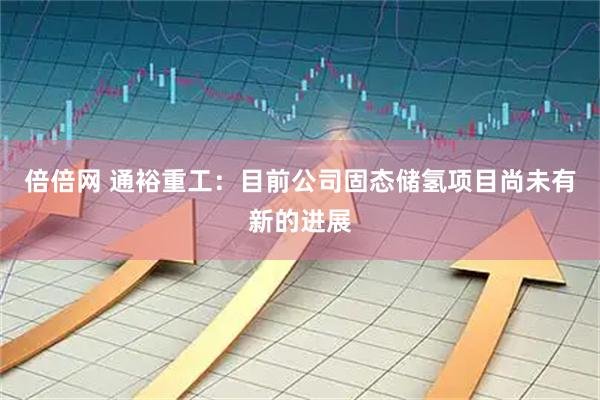 倍倍网 通裕重工：目前公司固态储氢项目尚未有新的进展