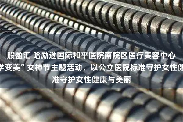 股盈汇 哈励逊国际和平医院南院区医疗美容中心推出“科学变美”女神节主题活动，以公立医院标准守护女性健康与美丽