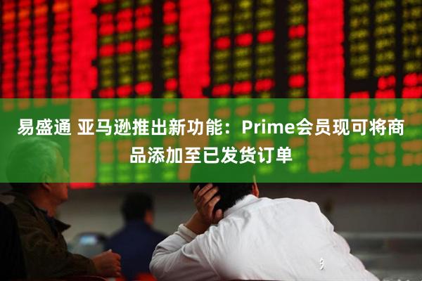 易盛通 亚马逊推出新功能：Prime会员现可将商品添加至已发货订单