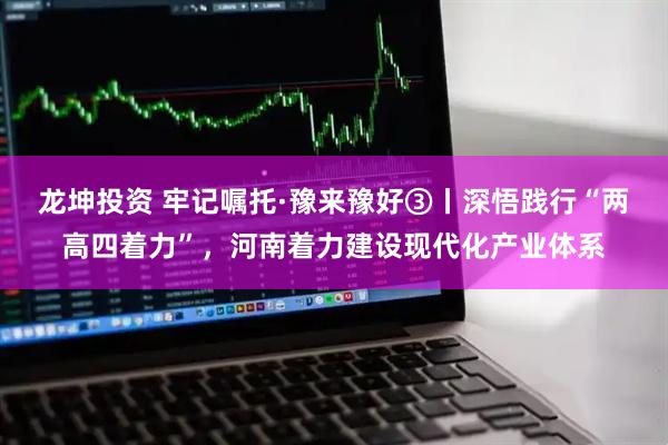 龙坤投资 牢记嘱托·豫来豫好③丨深悟践行“两高四着力”，河南着力建设现代化产业体系
