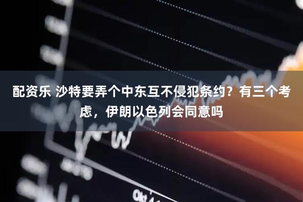 配资乐 沙特要弄个中东互不侵犯条约？有三个考虑，伊朗以色列会同意吗