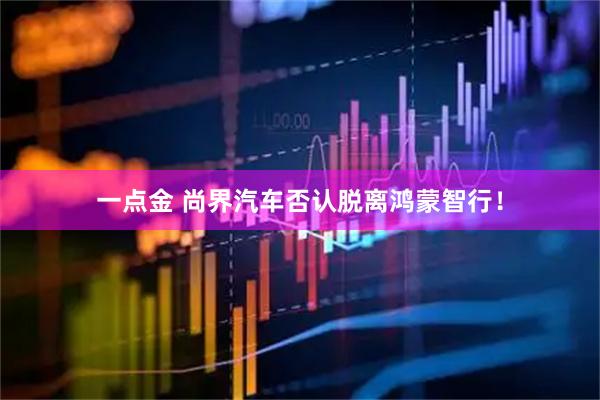 一点金 尚界汽车否认脱离鸿蒙智行!