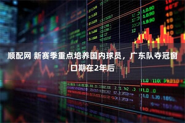 顺配网 新赛季重点培养国内球员，广东队夺冠窗口期在2年后