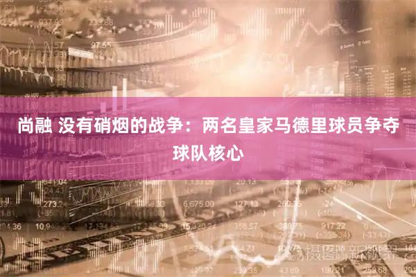 尚融 没有硝烟的战争：两名皇家马德里球员争夺球队核心