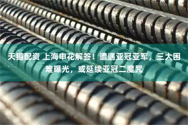 天猫配资 上海申花解签！遭遇亚冠亚军，三大困难曝光，或延续亚冠二魔咒