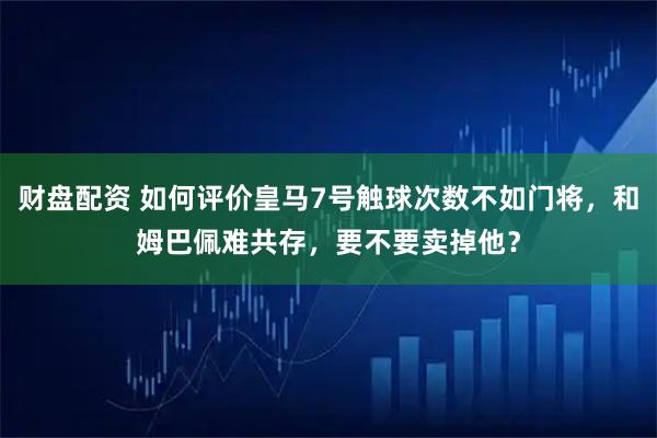 财盘配资 如何评价皇马7号触球次数不如门将，和姆巴佩难共存，要不要卖掉他？