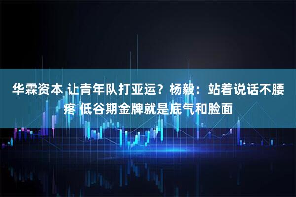 华霖资本 让青年队打亚运？杨毅：站着说话不腰疼 低谷期金牌就是底气和脸面
