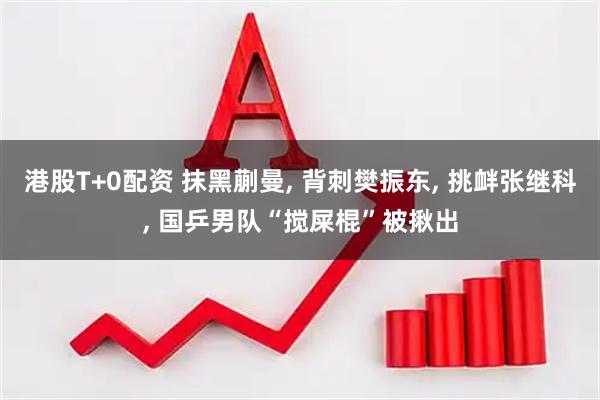 港股T+0配资 抹黑蒯曼, 背刺樊振东, 挑衅张继科, 国乒男队“搅屎棍”被揪出